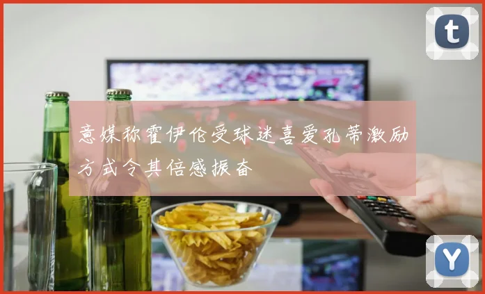 意媒称霍伊伦受球迷喜爱孔蒂激励方式令其倍感振奋