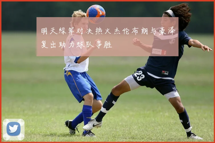 明天绿军对决热火杰伦布朗与豪泽复出助力球队争胜