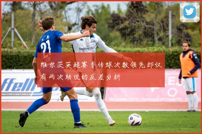 维尔茨英超赛季传球次数领先却仅有两次助攻的反差分析