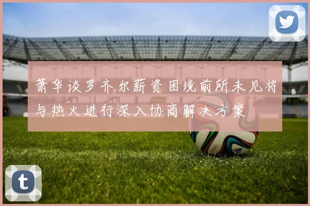 萧华谈罗齐尔薪资困境前所未见将与热火进行深入协商解决方案