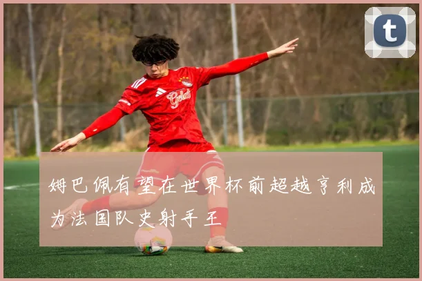 姆巴佩有望在世界杯前超越亨利成为法国队史射手王