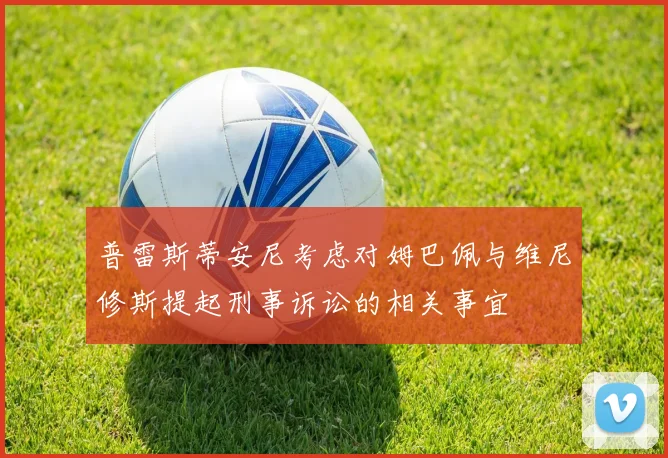 普雷斯蒂安尼考虑对姆巴佩与维尼修斯提起刑事诉讼的相关事宜