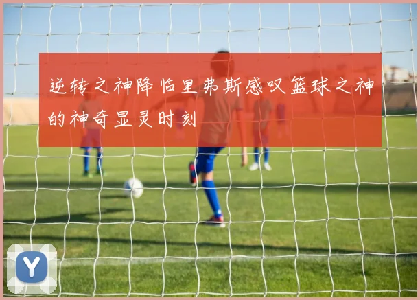 逆转之神降临里弗斯感叹篮球之神的神奇显灵时刻
