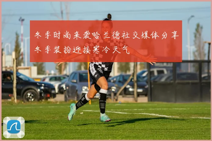 冬季时尚来袭哈兰德社交媒体分享冬季装扮迎接寒冷天气