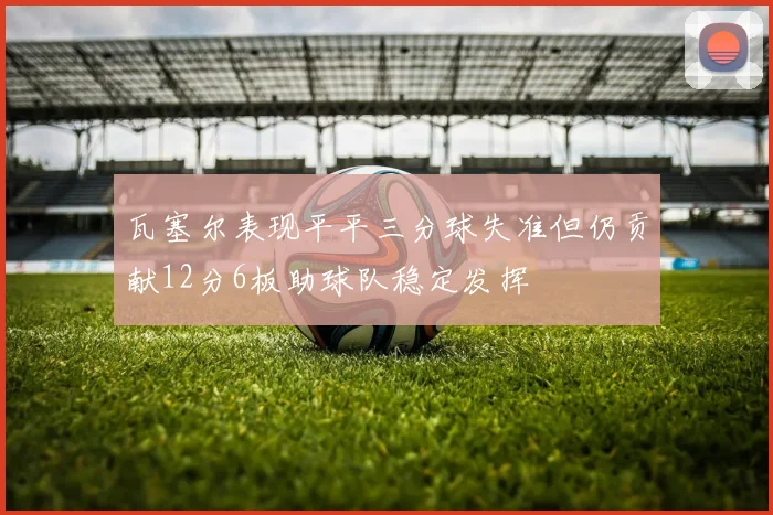 瓦塞尔表现平平三分球失准但仍贡献12分6板助球队稳定发挥