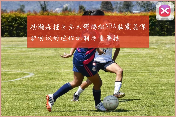 杨瀚森撞头无大碍揭秘NBA脑震荡保护协议的运作机制与重要性