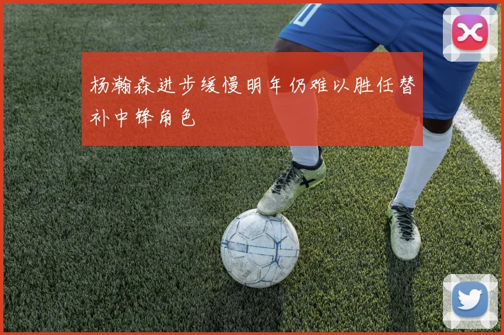 杨瀚森进步缓慢明年仍难以胜任替补中锋角色