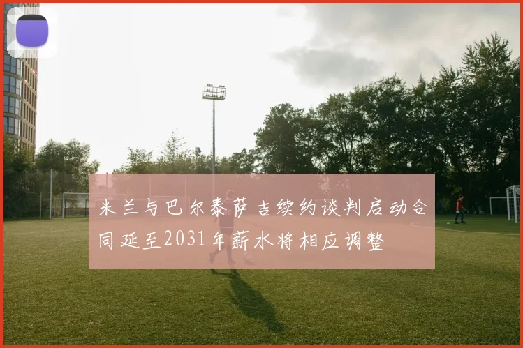 米兰与巴尔泰萨吉续约谈判启动合同延至2031年薪水将相应调整