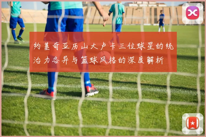 约基奇亚历山大卢卡三位球星的统治力各异与篮球风格的深度解析