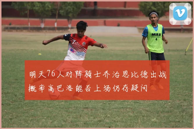 明天76人对阵骑士乔治恩比德出战概率高巴洛能否上场仍存疑问