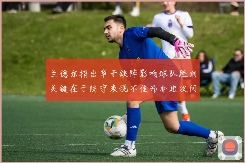 兰德尔指出华子缺阵影响球队胜利关键在于防守表现不佳而非进攻问题