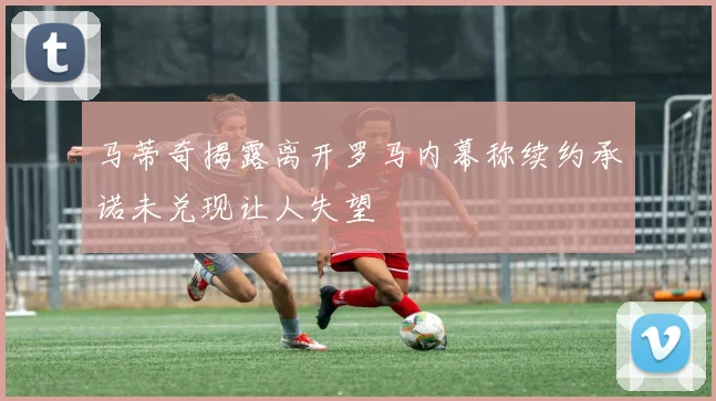 马蒂奇揭露离开罗马内幕称续约承诺未兑现让人失望