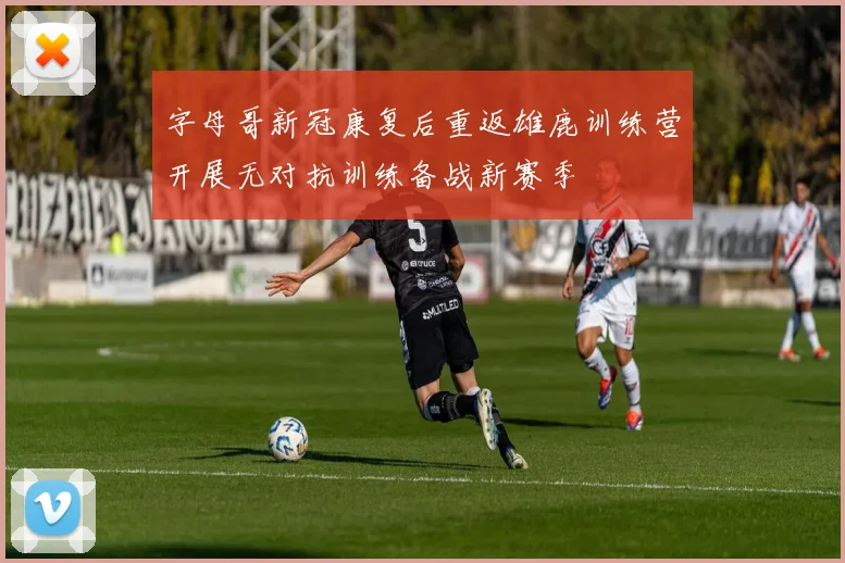 字母哥新冠康复后重返雄鹿训练营开展无对抗训练备战新赛季