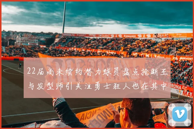 22届尚未续约潜力球员盘点抢断王与发型师引关注勇士狂人也在其中