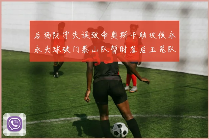 后场防守失误致命奥斯卡助攻侯永永头球破门泰山队暂时落后玉昆队