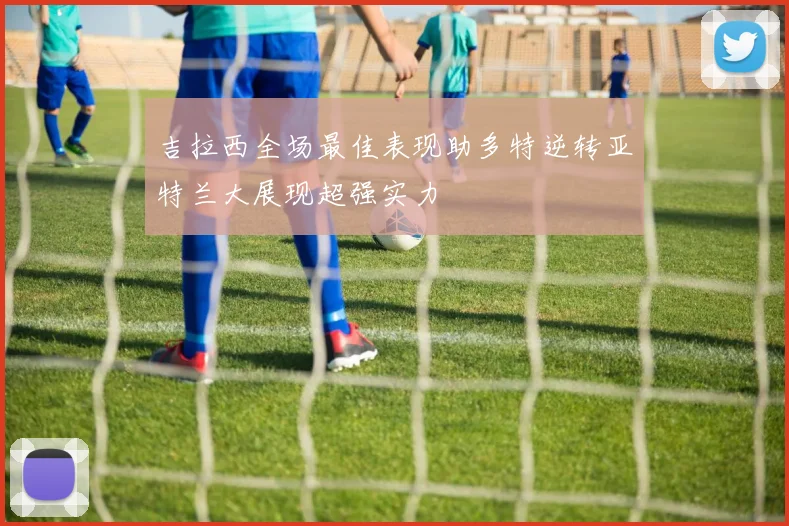 吉拉西全场最佳表现助多特逆转亚特兰大展现超强实力