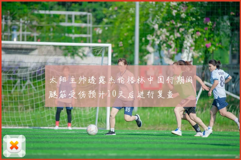 太阳主帅透露杰伦格林中国行期间腿筋受伤预计10天后进行复查