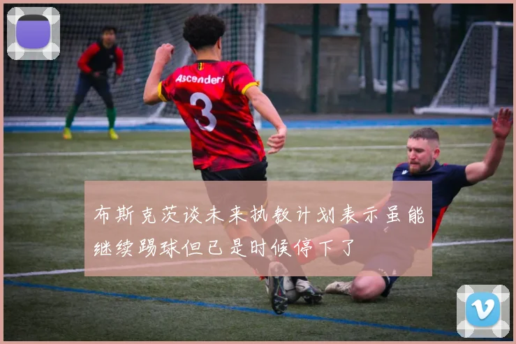 布斯克茨谈未来执教计划表示虽能继续踢球但已是时候停下了