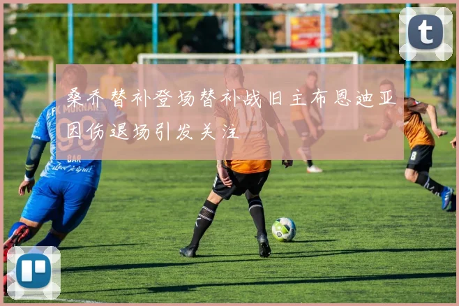 桑乔替补登场替补战旧主布恩迪亚因伤退场引发关注