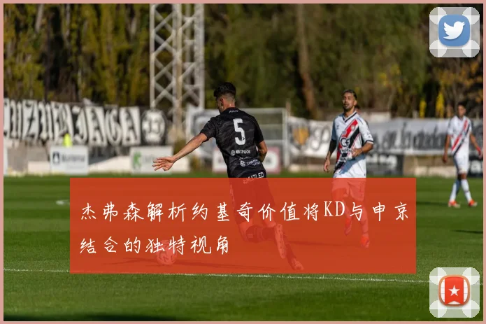 杰弗森解析约基奇价值将KD与申京结合的独特视角