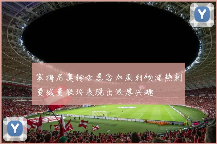 塞梅尼奥转会悬念加剧利物浦热刺曼城曼联均表现出浓厚兴趣