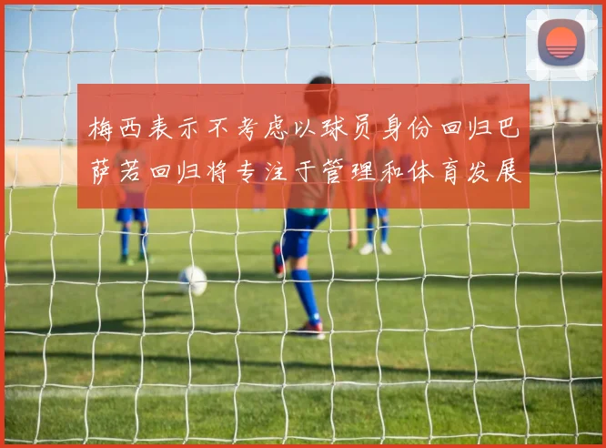 梅西表示不考虑以球员身份回归巴萨若回归将专注于管理和体育发展