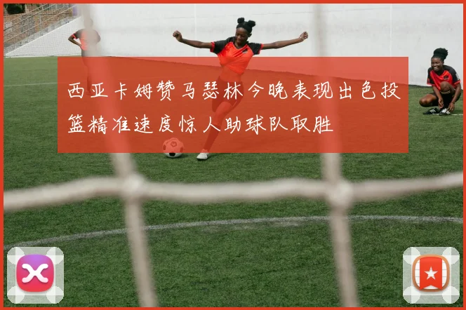 西亚卡姆赞马瑟林今晚表现出色投篮精准速度惊人助球队取胜