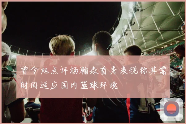 曾令旭点评杨瀚森首秀表现称其需时间适应国内篮球环境