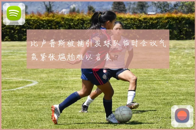 比卢普斯被捕引发球队临时会议气氛紧张尴尬难以言表