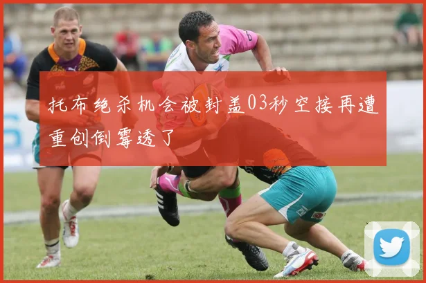 托布绝杀机会被封盖03秒空接再遭重创倒霉透了