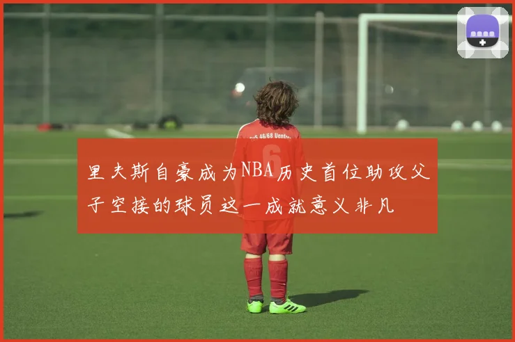里夫斯自豪成为NBA历史首位助攻父子空接的球员这一成就意义非凡