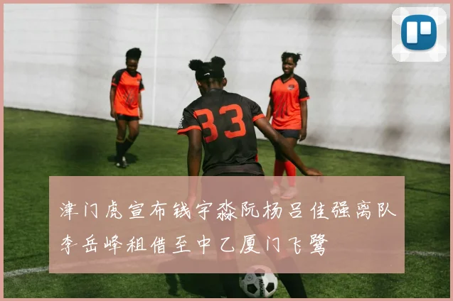津门虎宣布钱宇淼阮杨吕佳强离队李岳峰租借至中乙厦门飞鹭