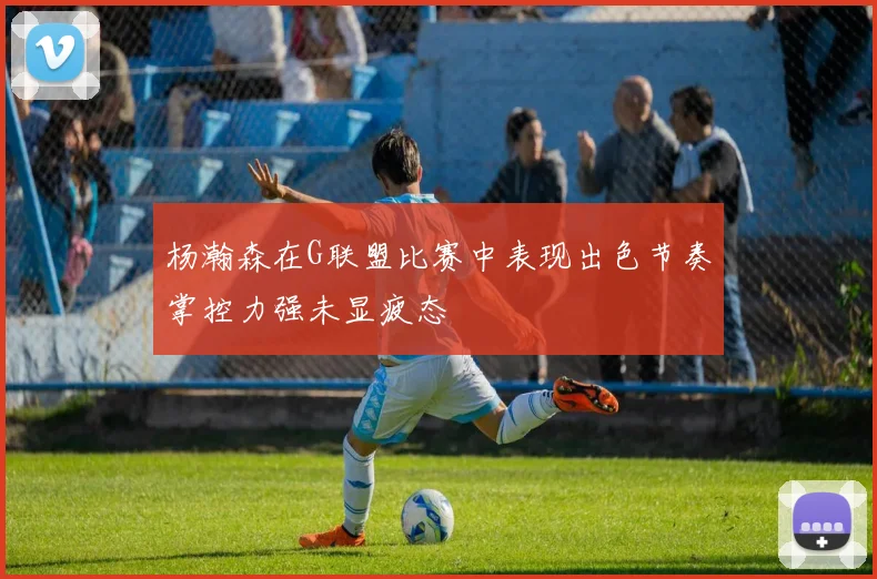 杨瀚森在G联盟比赛中表现出色节奏掌控力强未显疲态