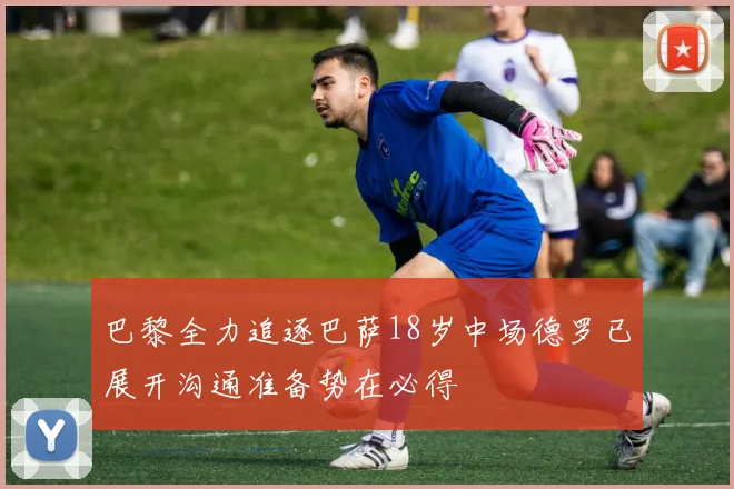 巴黎全力追逐巴萨18岁中场德罗已展开沟通准备势在必得