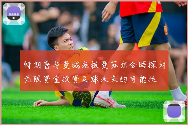 特朗普与曼城老板曼苏尔会晤探讨无限资金投资足球未来的可能性