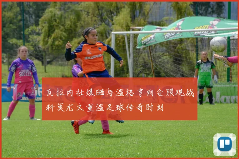 瓦拉内社媒晒与温格亨利合照观战科莫尤文重温足球传奇时刻