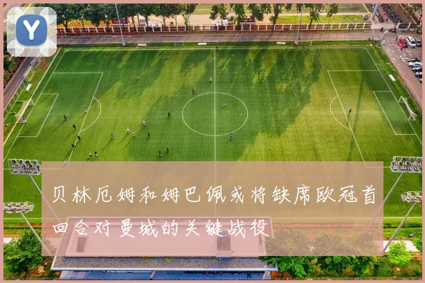 贝林厄姆和姆巴佩或将缺席欧冠首回合对曼城的关键战役
