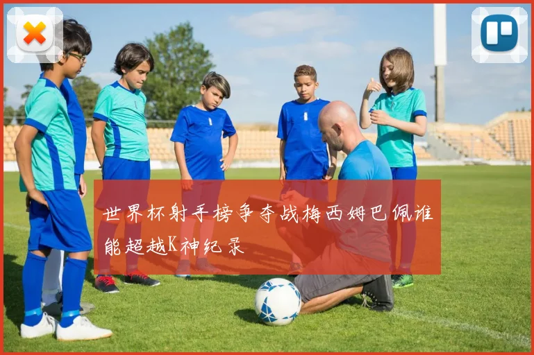 世界杯射手榜争夺战梅西姆巴佩谁能超越K神纪录