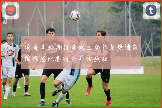 埃奇库姆期待费城主场首秀热情氛围预感比赛将会异常疯狂