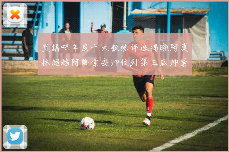 直播吧年度十大教练评选揭晓阿莫林超越阿隆索安帅位列第三瓜帅紧随其后