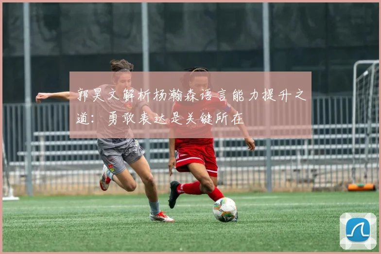 郭昊文解析杨瀚森语言能力提升之道：勇敢表达是关键所在