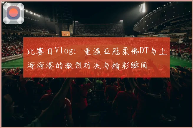 比赛日Vlog：重温亚冠柔佛DT与上海海港的激烈对决与精彩瞬间