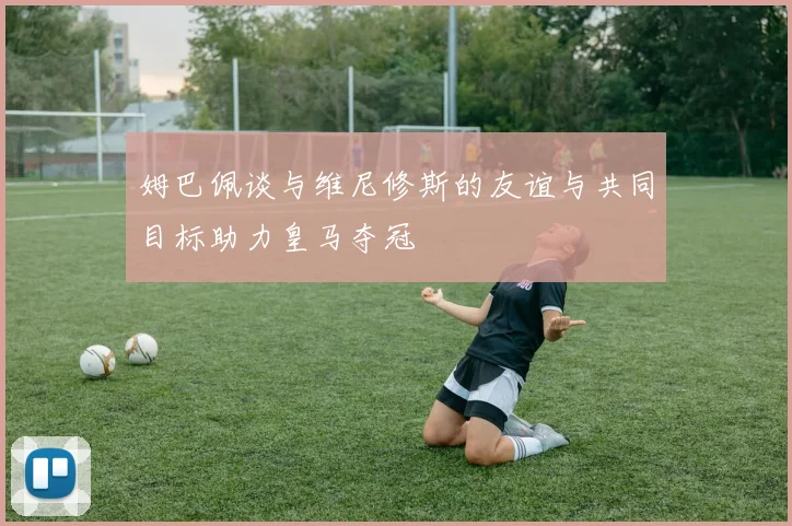 姆巴佩谈与维尼修斯的友谊与共同目标助力皇马夺冠