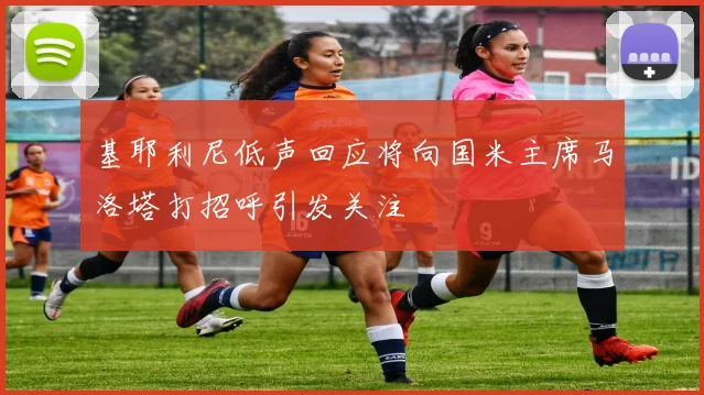 基耶利尼低声回应将向国米主席马洛塔打招呼引发关注